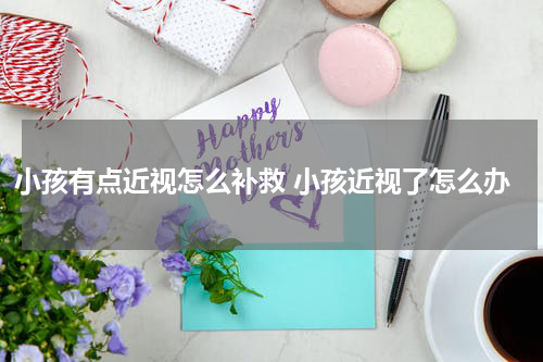 小孩有点近视怎么补救 小孩近视了怎么办