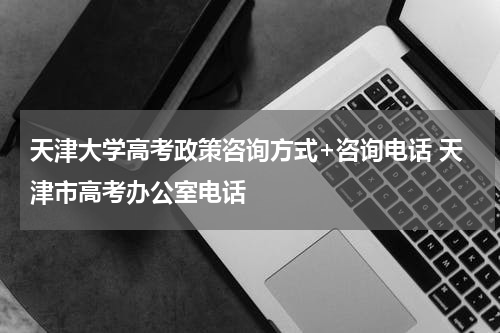 天津大学高考政策咨询方式+咨询电话 天津市高考办公室电话