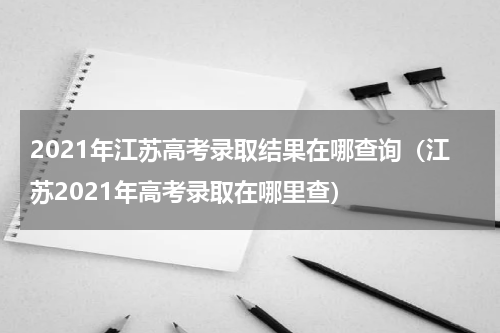 2021年江苏高考录取结果在哪查询（江苏2021年高考录取在哪里查）