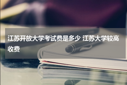 江苏开放大学考试费是多少 江苏大学较高收费