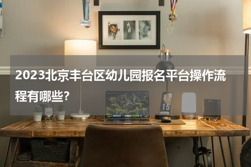 2023北京丰台区幼儿园报名平台操作流程有哪些？