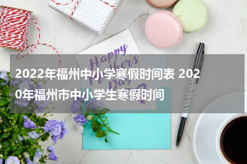 2022年福州中小学寒假时间表 2020年福州市中小学生寒假时间