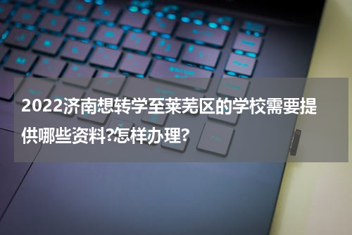 2022济南想转学至莱芜区的学校需要提供哪些资料?怎样办理?