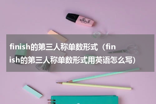 finish的第三人称单数形式（finish的第三人称单数形式用英语怎么写）