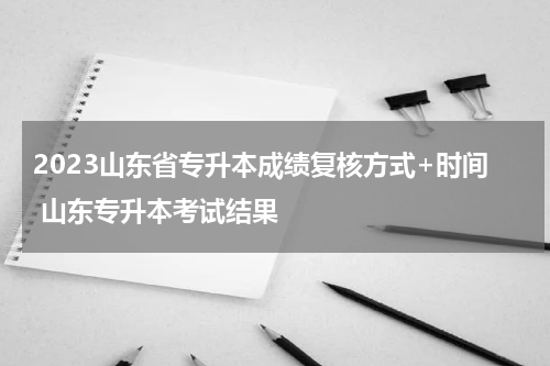 2023山东省专升本成绩复核方式+时间 山东专升本考试结果