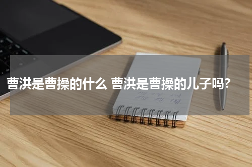 曹洪是曹操的什么 曹洪是曹操的儿子吗?