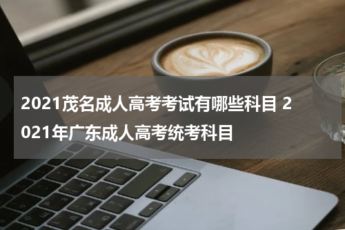 2021茂名成人高考考试有哪些科目 2021年广东成人高考统考科目