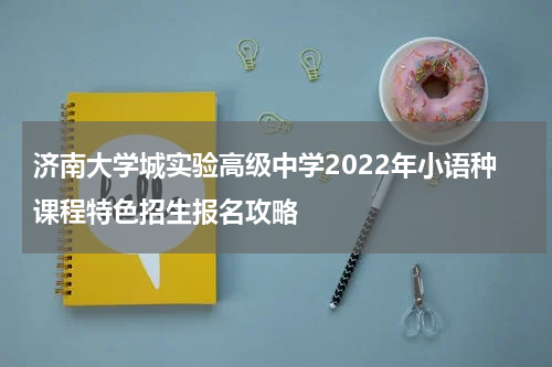 济南大学城实验高级中学2022年小语种课程特色招生报名攻略