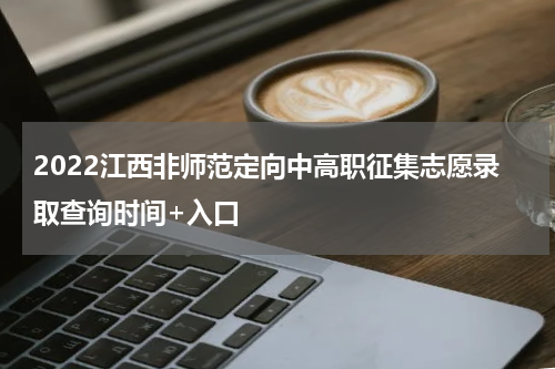 2022江西非师范定向中高职征集志愿录取查询时间+入口