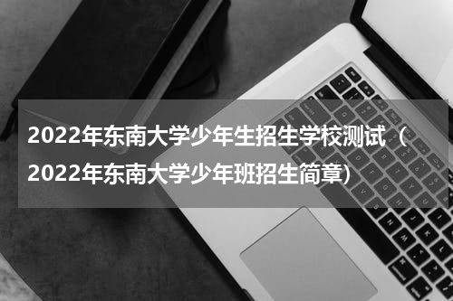 2022年东南大学少年生招生学校测试（2022年东南大学少年班招生简章）