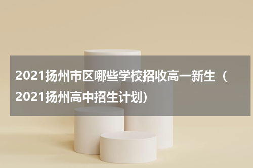 2021扬州市区哪些学校招收高一新生（2021扬州高中招生计划）