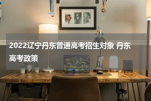 2022辽宁丹东普通高考招生对象 丹东高考政策