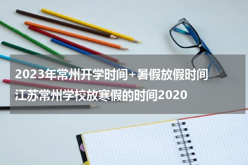 2023年常州开学时间+暑假放假时间 江苏常州学校放寒假的时间2020