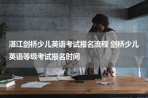 湛江剑桥少儿英语考试报名流程 剑桥少儿英语等级考试报名时间