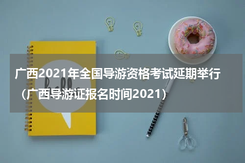 广西2021年全国导游资格考试延期举行（广西导游证报名时间2021）