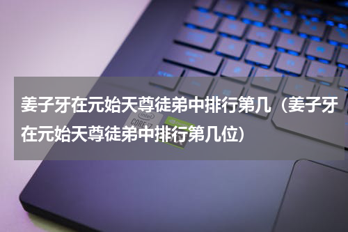 姜子牙在元始天尊徒弟中排行第几（姜子牙在元始天尊徒弟中排行第几位）