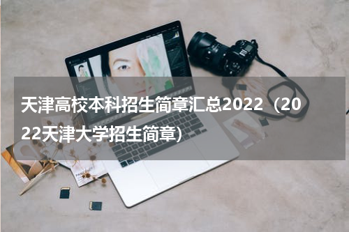 天津高校本科招生简章汇总2022（2022天津大学招生简章）
