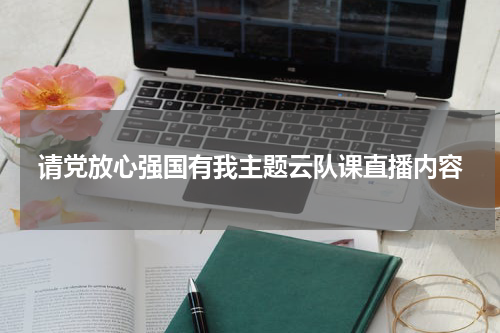 请党放心强国有我主题云队课直播内容