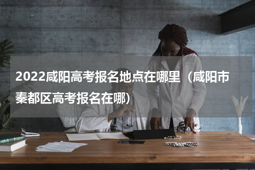 2022咸阳高考报名地点在哪里（咸阳市秦都区高考报名在哪）