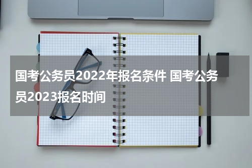 国考公务员2022年报名条件 国考公务员2023报名时间