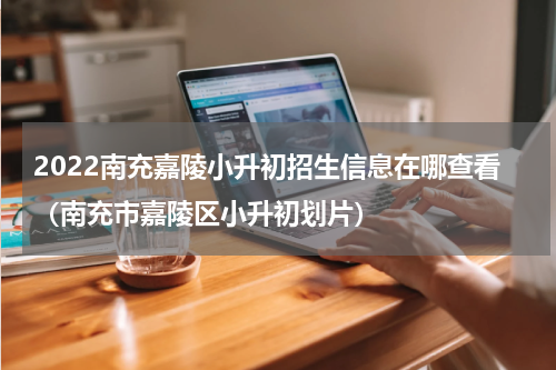 2022南充嘉陵小升初招生信息在哪查看（南充市嘉陵区小升初划片）