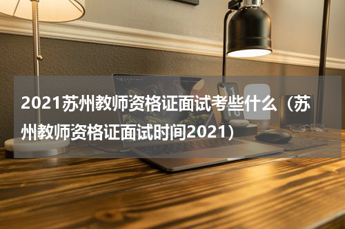 2021苏州教师资格证面试考些什么（苏州教师资格证面试时间2021）