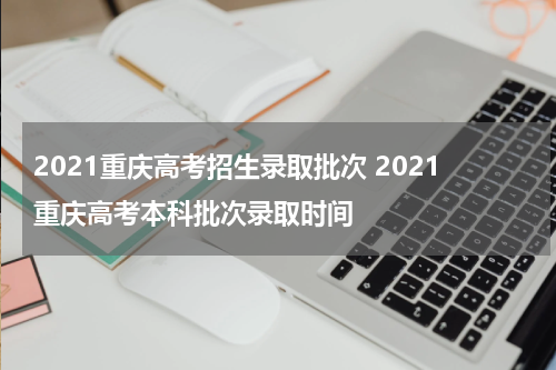 2021重庆高考招生录取批次 2021重庆高考本科批次录取时间