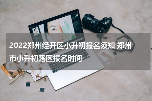 2022郑州经开区小升初报名须知 郑州市小升初跨区报名时间