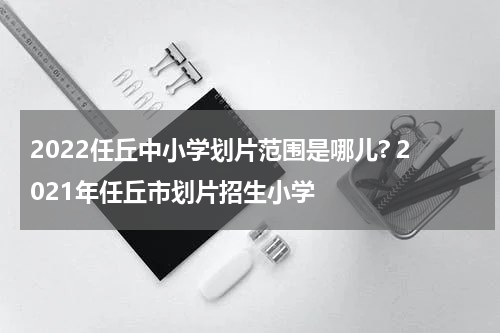 2022任丘中小学划片范围是哪儿? 2021年任丘市划片招生小学
