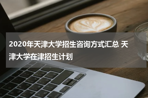 2020年天津大学招生咨询方式汇总 天津大学在津招生计划