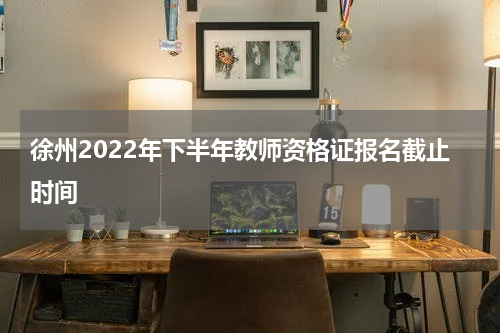 徐州2022年下半年教师资格证报名截止时间