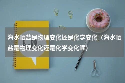 海水晒盐是物理变化还是化学变化（海水晒盐是物理变化还是化学变化呢）