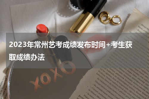2023年常州艺考成绩发布时间+考生获取成绩办法