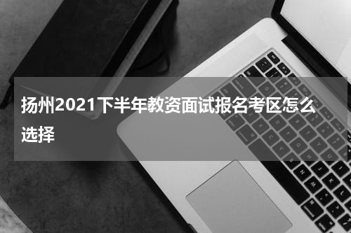 扬州2021下半年教资面试报名考区怎么选择