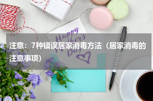 注意：7种错误居家消毒方法（居家消毒的注意事项）