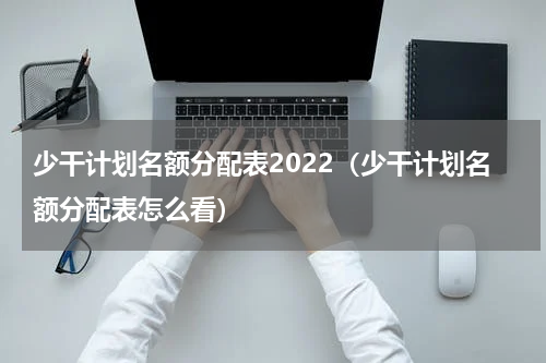 少干计划名额分配表2022（少干计划名额分配表怎么看）
