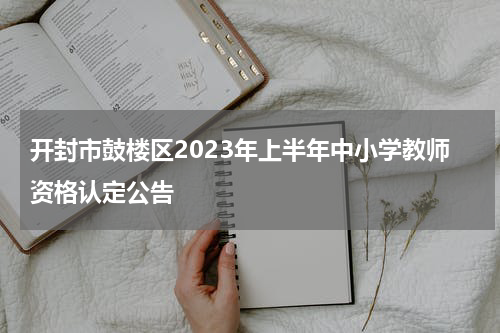 开封市鼓楼区2023年上半年中小学教师资格认定公告