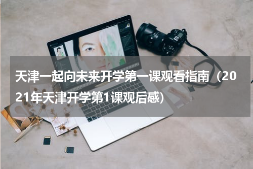 天津一起向未来开学第一课观看指南（2021年天津开学第1课观后感）