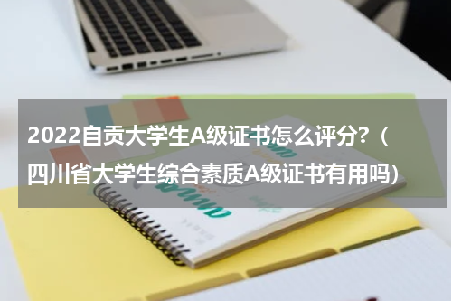 2022自贡大学生A级证书怎么评分?（四川省大学生综合素质A级证书有用吗）