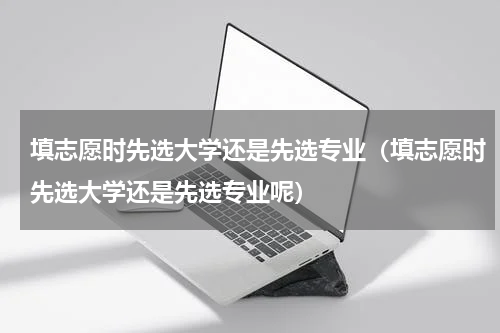 填志愿时先选大学还是先选专业（填志愿时先选大学还是先选专业呢）