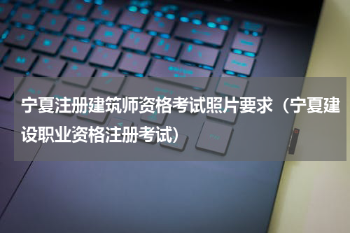 宁夏注册建筑师资格考试照片要求（宁夏建设职业资格注册考试）