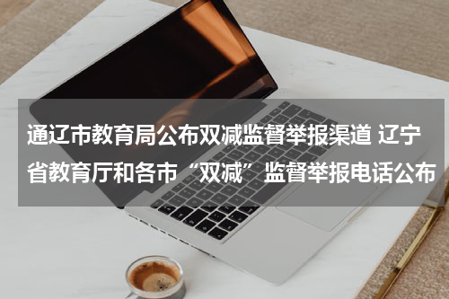 通辽市教育局公布双减监督举报渠道 辽宁省教育厅和各市“双减”监督举报电话公布