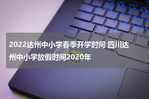 2022达州中小学春季开学时间 四川达州中小学放假时间2020年