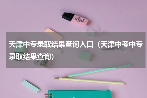 天津中专录取结果查询入口（天津中考中专录取结果查询）