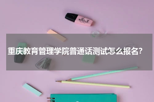 重庆教育管理学院普通话测试怎么报名？