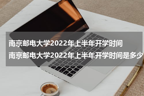 南京邮电大学2022年上半年开学时间 南京邮电大学2022年上半年开学时间是多少