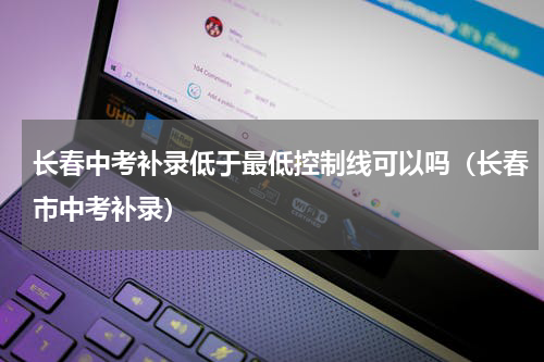 长春中考补录低于最低控制线可以吗（长春市中考补录）