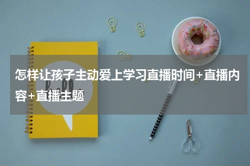 怎样让孩子主动爱上学习直播时间+直播内容+直播主题