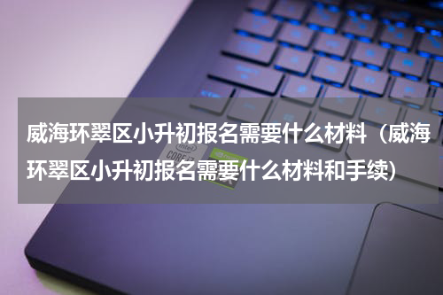 威海环翠区小升初报名需要什么材料（威海环翠区小升初报名需要什么材料和手续）
