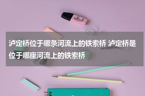泸定桥位于哪条河流上的铁索桥 泸定桥是位于哪座河流上的铁索桥